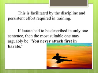 This is facilitated by the discipline and
persistent effort required in training.
If karate had to be described in only one
sentence, then the most suitable one may
arguably be "You never attack first in
karate."
 