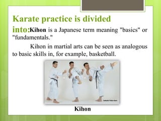 Kihon is a Japanese term meaning "basics" or
"fundamentals."
Kihon in martial arts can be seen as analogous
to basic skills in, for example, basketball.
Karate practice is divided
into:
Kihon
 