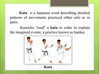 Kata is a Japanese word describing detailed
patterns of movements practiced either solo or in
pairs.
Karateka "read" a kata in order to explain
the imagined events, a practice known as bunkai.
Kata
 