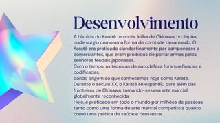 Desenvolvimento
A história do Karatê remonta à ilha de Okinawa, no Japão,
onde surgiu como uma forma de combate desarmado. O
Karatê era praticado clandestinamente por camponeses e
comerciantes, que eram proibidos de portar armas pelos
senhores feudais japoneses.
Com o tempo, as técnicas de autodefesa foram refinadas e
codificadas,
dando origem ao que conhecemos hoje como Karatê.
Durante o século XX, o Karatê se expandiu para além das
fronteiras de Okinawa, tornando-se uma arte marcial
globalmente reconhecida.
Hoje, é praticado em todo o mundo por milhões de pessoas,
tanto como uma forma de arte marcial competitiva quanto
como uma prática de saúde e bem-estar.
 