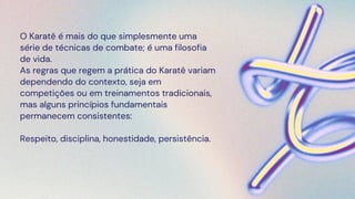 O Karatê é mais do que simplesmente uma
série de técnicas de combate; é uma filosofia
de vida.
As regras que regem a prática do Karatê variam
dependendo do contexto, seja em
competições ou em treinamentos tradicionais,
mas alguns princípios fundamentais
permanecem consistentes:
Respeito, disciplina, honestidade, persistência.
 