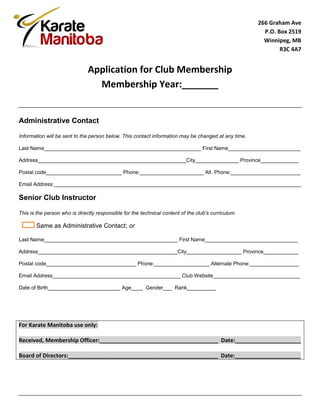 266 Graham Ave
                                                                                                       P.O. Box 2519
                                                                                                       Winnipeg, MB
                                                                                                             R3C 4A7


                               Application for Club Membership
                                 Membership Year:_______


Administrative Contact

Information will be sent to the person below. This contact information may be changed at any time.

Last Name______________________________________________________ First Name_________________________

Address___________________________________________________City_______________ Province_____________

Postal code__________________________ Phone:______________________ Alt. Phone:________________________

Email Address:_____________________________________________________________________________________

Senior Club Instructor

This is the person who is directly responsible for the technical content of the club's curriculum.

       Same as Administrative Contact; or

Last Name______________________________________________ First Name________________________________

Address________________________________________________City___________________ Province____________

Postal code_______________________________ Phone:___________________ Alternate Phone:_________________

Email Address____________________________________________ Club Website______________________________

Date of Birth_________________________ Age____ Gender___ Rank__________




For Karate Manitoba use only:

Received, Membership Officer:______________________________________ Date:_____________________

Board of Directors:________________________________________________ Date:_____________________
 