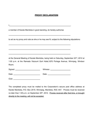 PROXY DECLARATION



I,                                                                             ,

a member of Karate Manitoba in good standing, do hereby authorise




to act as my proxy and vote as she or he may see fit, subject to the following stipulations:




at the General Meeting of Karate Manitoba, being held on Saturday, September 22nd, 2012 at
1:00 p.m. at the Ramada Viscount Gort Hotel,1670 Portage Avenue, Winnipeg, Windsor
Room.

Signed:                                     Witness:

Date:                                       Date:

Club:



The completed proxy must be mailed to the Corporation’s secure post office address at
Karate Manitoba, P.O. Box 2519, Winnipeg, Manitoba, R3C 4A7. Proxies must be received
no later than 1:00 p.m. on September 20th, 2012. Proxies received after that time, or brought
directly to the meeting, will not be accepted.
 