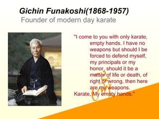 Gichin Funakoshi(1868-1957)
Founder of modern day karate
"I come to you with only karate,
empty hands. I have no
weapons but should I be
forced to defend myself,
my principals or my
honor, should it be a
matter of life or death, of
right or wrong, then here
are my weapons.
Karate, My empty hands."
 