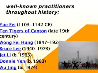 well-known practitioners
throughout history:
Yue Fei (1103–1142 CE)
Ten Tigers of Canton (late 19th
century)
Wong Fei Hung (1847–1924)
Bruce Lee (1940–1973)
Jet Li (b. 1963)
Donnie Yen (b. 1963)
Wu Jing (b. 1974)
 