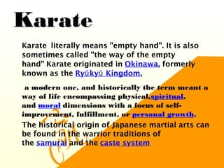 Karate
•
Karate  literally means "empty hand". It is also
sometimes called "the way of the empty
hand" Karate originated in Okinawa, formerly
known as the Ry ky Kingdomū ū ,
•
a modern one, and historically the term meant a
way of life encompassing physical,spiritual,
and moral dimensions with a focus of self-
improvement, fulfillment, or personal growth.
•
The historical origin of Japanese martial arts can
be found in the warrior traditions of
the samurai and the caste system
 