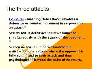 The three attacks
•
Go no sen - meaning “late attack” involves a
defensive or counter movement in response to
an attack.[19]
•
Sen no sen - a defensive initiative launched
simultaneously with the attack of the opponent.
[19]
•
Sensen no sen - an initiative launched in
anticipation of an attack where the opponent is
fully committed to their attack and thus
psychologically beyond the point of no return.
 