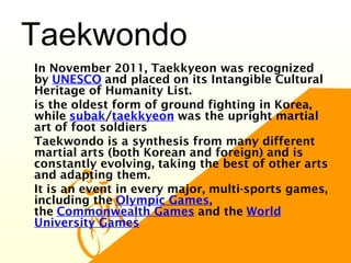 Taekwondo
•
In November 2011, Taekkyeon was recognized
by UNESCO and placed on its Intangible Cultural
Heritage of Humanity List.
•
is the oldest form of ground fighting in Korea,
while subak/taekkyeon was the upright martial
art of foot soldiers
•
Taekwondo is a synthesis from many different
martial arts (both Korean and foreign) and is
constantly evolving, taking the best of other arts
and adapting them.
•
It is an event in every major, multi-sports games,
including the Olympic Games,
the Commonwealth Games and the World
University Games
 