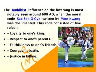 The Buddhist influence on the hwarang is most
notably seen around 600 AD, when the moral
code Sae Sok O-Gye written by Won Kwang 
was documented. This code consisted of five
rules :
• – Loyalty to one's king.
• – Respect to one's parents.
• – Faithfulness to one's friends.
• – Courage in battle.
• – Justice in killing.
 
