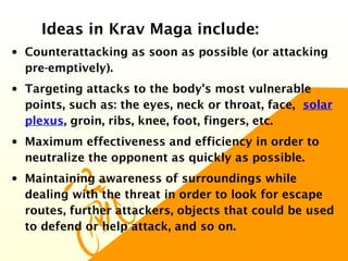 Ideas in Krav Maga include:
• Counterattacking as soon as possible (or attacking
pre-emptively).
• Targeting attacks to the body's most vulnerable
points, such as: the eyes, neck or throat, face, solar
plexus, groin, ribs, knee, foot, fingers, etc.
• Maximum effectiveness and efficiency in order to
neutralize the opponent as quickly as possible.
• Maintaining awareness of surroundings while
dealing with the threat in order to look for escape
routes, further attackers, objects that could be used
to defend or help attack, and so on.
 