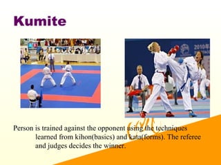 Kumite
Person is trained against the opponent using the techniques
learned from kihon(basics) and kata(forms). The referee
and judges decides the winner.
 