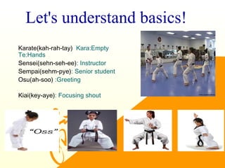 Let's understand basics!
Karate(kah-rah-tay) Kara:Empty
Te:Hands
Sensei(sehn-seh-ee): Instructor
Sempai(sehm-pye): Senior student
Osu(ah-soo) :Greeting
Kiai(key-aye): Focusing shout
 