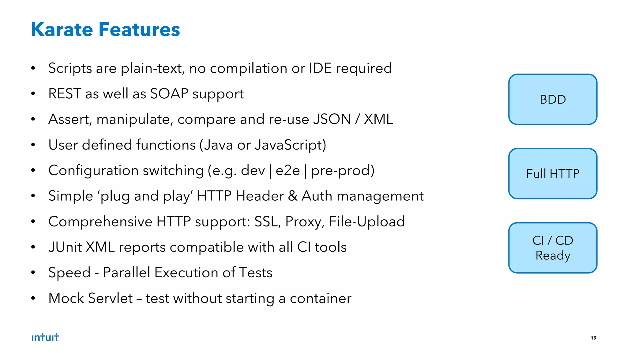 19
• Scripts are plain-text, no compilation or IDE required
• REST as well as SOAP support
• Assert, manipulate, compare and re-use JSON / XML
• User defined functions (Java or JavaScript)
• Configuration switching (e.g. dev | e2e | pre-prod)
• Simple ‘plug and play’ HTTP Header & Auth management
• Comprehensive HTTP support: SSL, Proxy, File-Upload
• JUnit XML reports compatible with all CI tools
• Speed - Parallel Execution of Tests
• Mock Servlet – test without starting a container
Karate Features
BDD
Full HTTP
CI / CD
Ready
 