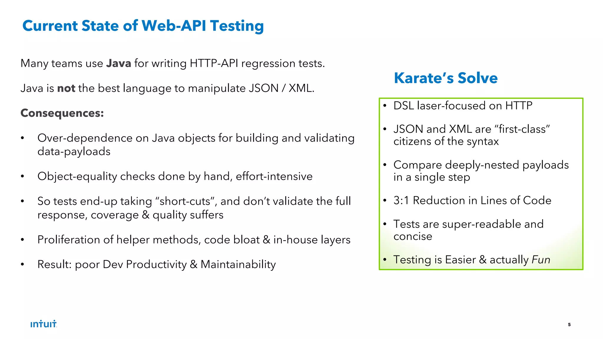 5
Many teams use Java for writing HTTP-API regression tests.
Java is not the best language to manipulate JSON / XML.
Consequences:
• Over-dependence on Java objects for building and validating
data-payloads
• Object-equality checks done by hand, effort-intensive
• So tests end-up taking “short-cuts”, and don’t validate the full
response, coverage & quality suffers
• Proliferation of helper methods, code bloat & in-house layers
• Result: poor Dev Productivity & Maintainability
Current State of Web-API Testing
• DSL laser-focused on HTTP
• JSON and XML are “first-class”
citizens of the syntax
• Compare deeply-nested payloads
in a single step
• 3:1 Reduction in Lines of Code
• Tests are super-readable and
concise
• Testing is Easier & actually Fun
Karate’s Solve
 