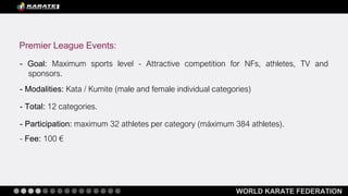 WORLD KARATE FEDERATION
- Goal: Maximum sports level - Attractive competition for NFs, athletes, TV and
sponsors.
- Modalities: Kata / Kumite (male and female individual categories)
- Total: 12 categories.
- Participation: maximum 32 athletes per category (máximum 384 athletes).
- Fee: 100 €
Premier League Events:
 