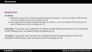 WORLD KARATE FEDERATION
Registration:
1st phase;
1. registration only by NFs for athletes classified between the positions 1 and 32 (included) in WKF Ranking
(1st week of registration) No limit of athletes per NF
2. open registration for athletes classified between the positions 1 and 32 (included) in WKF Ranking (2nd
week of registration) No limit of athletes per NF
2nd phase, if vacancies, open registration for athletes ranked between positions 33 and 64 (included)
of WKF Ranking (next two weeks) No limit of athletes per NF
3rd phase, if vacancies, open inscription for competitors ranked between positions 64 and 100
(included) of WKF Ranking. (last two weeks) No limit of athletes per NF.
 