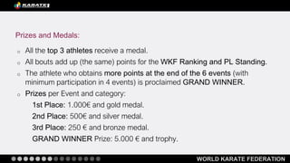 WORLD KARATE FEDERATION
o All the top 3 athletes receive a medal.
o All bouts add up (the same) points for the WKF Ranking and PL Standing.
o The athlete who obtains more points at the end of the 6 events (with
minimum participation in 4 events) is proclaimed GRAND WINNER.
o Prizes per Event and category:
1st Place: 1.000€ and gold medal.
2nd Place: 500€ and silver medal.
3rd Place: 250 € and bronze medal.
GRAND WINNER Prize: 5.000 € and trophy.
Prizes and Medals:
 