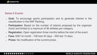 WORLD KARATE FEDERATION
o Goal: To encourage sports participation and to generate interest in the
classification in the WKF Ranking.
o Participation: Based on the number of tatamis proposed by the organizer
(host) and limited to a maximum of 96 athletes per category.
o Registration: Open registration three months before the start of the event.
o Fees: 60€/1st month - 70€/next 45 days – 90€ last 15 days.
o Prizes: No modification of the current prizes.
Series A Events:
 