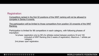WORLD KARATE FEDERATION
Competitors ranked in the first 32 positions of the WKF ranking will not be allowed to
compete in Series A events.
The participation will be limited to those competitors from position 33 onwards of the WKF
Ranking.
Participation is limited for 96 competitors in each category, with following phases of
inscription:
1st phase: registration only by NFs for athletes ranked between positions 33 and 100
(included) of WKF Ranking (first 2 weeks of registration). Maximum, 1 athlete per
category.
2nd phase: open registration.
Registration:
 