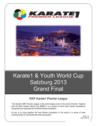 “The Karate1 WKF Premier League is the prime league event in the world of Karate. Together
with the WKF Karate1 World Cup (WWC) it is a series of world class Karate competitions
recognized and supported by the World Karate Federation
Its aim is to bring together the best Karate competitors in the world in a series of open
championships of unprecedented scale and quality.“
Karate1 & Youth World Cup
Salzburg 2013
Grand Final
WKF Karate1 Premier League
[Eng 1.1]
[2013-09-19]
 