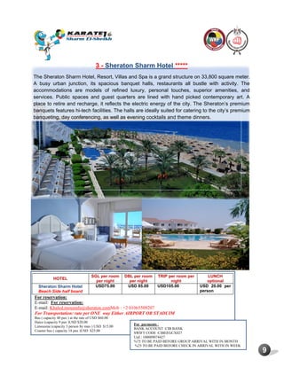 9
3 - Sheraton Sharm Hotel *****
The Sheraton Sharm Hotel, Resort, Villas and Spa is a grand structure on 33,800 square meter.
A busy urban junction, its spacious banquet halls, restaurants all bustle with activity. The
accommodations are models of refined luxury, personal touches, superior amenities, and
services. Public spaces and guest quarters are lined with hand picked contemporary art. A
place to retire and recharge, it reflects the electric energy of the city. The Sheraton’s premium
banquets features hi-tech facilities. The halls are ideally suited for catering to the city’s premium
banqueting, day conferencing, as well as evening cocktails and theme dinners.
HOTEL
SGL per room
per night
DBL per room
per night
TRIP per room per
night
LUNCH
optional
Sheraton Sharm Hotel
Beach Side half board
USD75.00 USD 85.00 USD105.00 USD 20.00 per
person
For reservation:
E-mail: For reservation:
E-mail: Khaled.moustafa@sheraton.comMob : +2 01065509207
For Transportation: rate per ONE way Either AIRPORT OR STADUIM
Bus ( capacity 40 pax ) at the rate of USD $60.00
Haice (capacity 9 pax )USD $20.00
Limousine (capacity 3 person by max ) USD $15.00
Coaster bus ( capacity 18 pax )USD $25.00
For payments :
BANK ACCOUNT :CIB BANK
SWIFT CODE :CIBEEGCX027
Usd : 100009074427
%75 TO BE PAID BEFORE GROUP ARRIVAL WITH IN MONTH
%25 TO BE PAID BEFORE CHECK IN ARRIVAL WITH IN WEEK
 