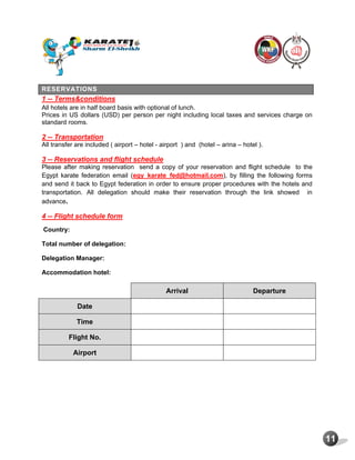 11
RESERVATIONS
1 -- Terms&conditions
All hotels are in half board basis with optional of lunch.
Prices in US dollars (USD) per person per night including local taxes and services charge on
standard rooms.
2 -- Transportation
All transfer are included ( airport – hotel - airport ) and (hotel – arina – hotel ).
3 -- Reservations and flight schedule
Please after making reservation send a copy of your reservation and flight schedule to the
Egypt karate federation email (egy_karate_fed@hotmail.com), by filling the following forms
and send it back to Egypt federation in order to ensure proper procedures with the hotels and
transportation. All delegation should make their reservation through the link showed in
advance.
4 -- Flight schedule form
Country:
Total number of delegation:
Delegation Manager:
Accommodation hotel:
Arrival Departure
Date
Time
Flight No.
Airport
 