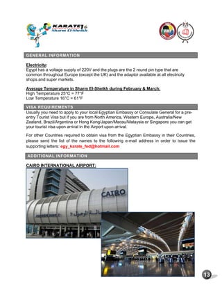 13
GENERAL INFORMATION
Electricity:
Egypt has a voltage supply of 220V and the plugs are the 2 round pin type that are
common throughout Europe (except the UK) and the adaptor available at all electricity
shops and super markets.
Average Temperature in Sharm El-Sheikh during February & March:
High Temperature 25°C = 77°F
Low Temperature 16°C = 61°F
VISA REQUIREMENTS
Usually you need to apply to your local Egyptian Embassy or Consulate General for a pre-
entry Tourist Visa but if you are from North America, Western Europe, Australia/New
Zealand, Brazil/Argentina or Hong Kong/Japan/Macau/Malaysia or Singapore you can get
your tourist visa upon arrival in the Airport upon arrival.
For other Countries required to obtain visa from the Egyptian Embassy in their Countries,
please send the list of the names to the following e-mail address in order to issue the
supporting letters: egy_karate_fed@hotmail.com
ADDITIONAL INFORMATION
CAIRO INTERNATIONAL AIRPORT:
 