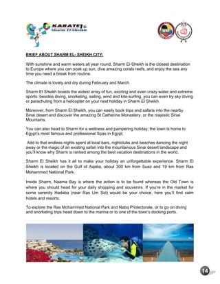 14
BRIEF ABOUT SHARM EL- SHEIKH CITY:
With sunshine and warm waters all year round, Sharm El-Sheikh is the closest destination
to Europe where you can soak up sun, dive amazing corals reefs, and enjoy the sea any
time you need a break from routine.
The climate is lovely and dry during February and March.
Sharm El Sheikh boasts the widest array of fun, exciting and even crazy water and extreme
sports: besides diving, snorkeling, sailing, wind and kite-surfing, you can even try sky diving
or parachuting from a helicopter on your next holiday in Sharm El Sheikh.
Moreover, from Sharm El Sheikh, you can easily book trips and safaris into the nearby
Sinai desert and discover the amazing St Catherine Monastery, or the majestic Sinai
Mountains.
You can also head to Sharm for a wellness and pampering holiday; the town is home to
Egypt’s most famous and professional Spas in Egypt.
Add to that endless nights spent at local bars, nightclubs and beaches dancing the night
away or the magic of an existing safari into the mountainous Sinai desert landscape and
you’ll know why Sharm is ranked among the best vacation destinations in the world.
Sharm El Sheikh has it all to make your holiday an unforgettable experience. Sharm El
Sheikh is located on the Gulf of Aqaba, about 300 km from Suez and 19 km from Ras
Mohammed National Park.
Inside Sharm, Naama Bay is where the action is to be found whereas the Old Town is
where you should head for your daily shopping and souvenirs. If you’re in the market for
some serenity Hadaba (near Ras Um Sid) would be your choice, here you’ll find calm
hotels and resorts.
To explore the Ras Mohammed National Park and Nabq Protectorate, or to go on diving
and snorkeling trips head down to the marina or to one of the town’s docking ports.
 