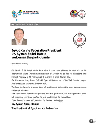 2
WELCOME / INTRODUCTION
Egypt Karate Federation President
Dr. Ayman Abdel-Hamid
welcomes the participants
Dear Karate friends,
On behalf of the Egypt Karate Federation, it’s my great pleasure to invite you to the
International Karate 1 Open Sharm El-Sheikh 2015 which will be held for the second time
From 26 February to 28 February, 2016 in Sharm El-Sheik Tourism City.
For the second time, Sharm El-Sheikh Open will take as part of the WKF Premier League.
After the success of the first time last year.
We have the honor to organize it and all karateka are welcomed to share our experience
knowledge and skills.
The Egypt Karate Federation is proud to host this great event, and our organization team
will implement everything to offer the best conditions of the competition.
I look forward to meet with you all in the Faeroes Land - Egypt,
Dr. Ayman Abdel-Hamid
The President of Egypt Karate Federation
 