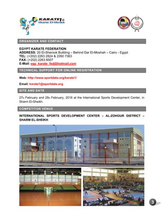 3
ORGANIZER AND CONTACT
EGYPT KARATE FEDERATION
ADDRESS: 20 El-Sherook Building – Behind Dar El-Moshah – Cairo - Egypt
TEL: (+202) 2263 2824 & 2260 7363
FAX: (+202) 2263 8507
E-Mail: egy_karate_fed@hotmail.com
TECHNICAL SUPPORT FOR ONLINE REGISTRATION
Web: http://www.sportdata.org/karate1/
Email: karate1@sportdata.org
SITE AND DATE
27th February and 28th February, 2016 at the International Sports Development Center, in
Sharm El-Sheikh.
COMPETITON VENUE
INTERNATIONAL SPORTS DEVELOPMENT CENTER – AL-ZOHOUR DISTRICT –
SHARM EL-SHEIKH
 