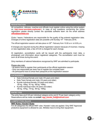 4
REGISTRATION
All competitors, referees, coaches and officials must register online using the online system
on http://www.sportdata.org/karate1. In case of any questions concerning the online
registration please directly contact the sportdata software team via the email address
office@sportdata.org.
Clubs / teams / federations are responsible for the quality of the entered registration data.
Changes of online registration data are possible until Sunday 14th
February 2016.
The official registration session will take place on 26th
February from 10.00 a.m. to 8.00 p.m.
If changes are required during the official registration session because of incorrect, missing
or new registration data, a fee of € 20 is charged for each change.
At registration, accreditation cards will be issued with the participants main data, a
photograph and information about registered categories. The accreditation card must be
worn at all times during the event.
Only members of national federations recognized by WKF are admitted to participate.
Please also note:
- All teams have to register their participants at the official registration session
- Only one responsible per team has to register the complete team
- All participants have to show their passports at the registration session
CATEGORIES
 Kata individual female and male (16 years and older)
 Kata Team female and male (16 years and older)
 Kumite individual female (18 years and older):
-50 kg, -55kg, -61 kg, -68 kg, +68kg
 Kumite individual male (18 years and older):
-60 kg, -67kg, -75 kg, -84 kg, +84kg
ENTRY FEE
The entry fees are € 45 per individual category entry and € 70 per team category entry.
Reservations will be made via e-mail: egy_karate_fed@hotmail.com
COMPETITON RULES
WKF Rules / Karate1 Rules
For all categories the official WKF rules / Karate1 rules are applied. Only WKF Approved
protective equipment is allowed to use. Athletes have to bring their equipment.
 