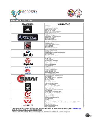 5
WKF APPROVED ITEMS
TRADEMARK MAIN OFFICE
DOUBLE D
2, rue Vladimir Jankelevitch
77184 Emerainville, FRANCE
Phone : +33 1 64 73 00 03
Fax : + 33 1 64 73 00 04
E-mail: nicolas.poy-tardieu@doubled.fr
http://en.doubled-martialarts.com
ARAWAZA
724, Chemin des Anglais
Mascouche (QC) J7L 3R6, CANADA
Phone: + 1 450 477 4410
Fax: +1 450 477 4400
E-mail: sales@arawaza.com
www.arawaza.com
SBI SPORT AB
Staffanstorpvägen 115
S-23291 Arlöv- Malmö, SWEDEN
Tel: +46 40 948888
Fax: +46 40 940780
E-mail: robert.tegel@sbisport.se
www.budo-nord.com
DAEDO INTERNATIONAL
Botánica 116,
08908 Hospitalet de Llobregat,Barcelona, SPAIN
Tel: +34 93 454 15 14
Fax: +34 93 453 52 51
E-mail: marketing@daedo.com
www.daedo.com
BUDOLAND
Am Grießenbach 8
83126 Flintsbach, GERMANY
Phone: +49 (0) 8034 909900
Fax: *49 (0) 8034 9099011
E-mail: info@budoland.de
www.budoland.com
SHUREIDO
1-1-6 Tomari, Naha-City
900-0012 – Okinawa, JAPAN
Tel No: +81(98)861 5621
Fax No: +81(98)861 5525
Email: shureido@orange.ocn.ne.jp
www.shureido-karate.com
Sports Master Athletic International (SMAI)
96-119 Jardine St,
Fairy Meadow, NSW, 2519, AUSTRALIA
Ph: +61 2 42834363
Fax: +61 2 42855512
E-mail: info@smai.com.au
www.smai.com.au
TOKAIDO INTERNATIONAL
G/FL., 13 Nanking Street
Yaumatei, Kowloon, HONG KONG
Phone: +49 911 98815 –11
Fax: +49 911 98815 – 99
E-mail: Dietmar.Nowak@DAX-Sports.com
www.tokaido.eu
TWIN TOWER ENTERPRISE CORP.
No. 168-13, Chyuan-shin Lii, Shin-huah,
Tainan, TAIWAN
Tel: +886-6-598-2133
Fax: +886-6-597-0840
E-mail: twitower@ms43.hinet.net
www.wacoku.com
WESING
Fujian Weizhixing Sports Goods Co., Ltd.
Binjiang Industrial Park, Xiamei Town, Nan’an City, Fujian Province 362302, CHINA
Tel: +86-595-2688 9696
Fax: +86-595-8675 6390
E-mail: info@wesingsports.com
www.wesingsports.com
THE OFFICIAL DISTRIBUTOR LIST CAN BE CHECKED ON THE WKF OFFICIAL WEB PAGE: www.wkf.net
UNDER THE “HOMOLOGATED ITEMS” AREA
The use of the WKF Body Protector is compulsory for all male and female Kumite categories
 