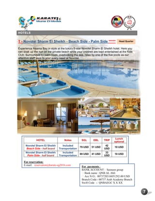 7
HOTELS
1 - Novotel Sharm El Sheikh - Beach Side - Palm Side *****
Experience Naama Bay in style at the luxury 5-star Novotel Sharm El Sheikh hotel. Here you
can soak up the sun on the private beach while your children are kept entertained at the Kids
Club. Surrounded by palm trees, overlooking the sea, relax by one of the five pools as our
attentive staff sees to your every need at Novotel.
HOTEL Notes SGL DBL TRIP
Lunch
optional
Novotel Sharm El Sheikh
Beach Side - half board
Included
Transportation
79 USD 51 USD
42
USD
10 USD
Novotel Sharm El Sheikh
Palm Side- half board
Included
Transportation
69 USD 41 USD
33
USD
10 USD
For reservation:
E-mail: reservation@karate-eg2016.com
Head Quarter
For payments :
BANK ACCOUNT : Seeneen group
Bank name : QNB AL Ahli
Acc N O.: 0073720316051292-80 USD
Branch Code:- 00737 Arab Academy Branch
Swift Code :- QNBAEGC X X XX
 