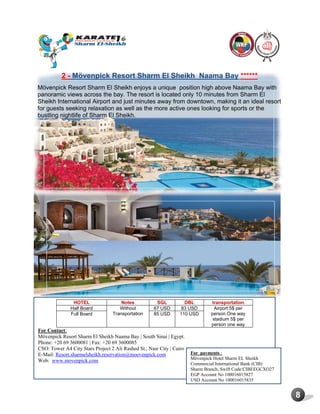8
2 - Mövenpick Resort Sharm El Sheikh Naama Bay ******
Mövenpick Resort Sharm El Sheikh enjoys a unique position high above Naama Bay with
panoramic views across the bay. The resort is located only 10 minutes from Sharm El
Sheikh International Airport and just minutes away from downtown, making it an ideal resort
for guests seeking relaxation as well as the more active ones looking for sports or the
bustling nightlife of Sharm El Sheikh.
HOTEL Notes SGL DBL transportation
Half Board Without
Transportation
67 USD 83 USD Airport 5$ per
person One way
stadium 5$ per
person one way
Full Board 85 USD 110 USD
For Contact:
Mövenpick Resort Sharm El Sheikh Naama Bay | South Sinai | Egypt.
Phone: +20 69 3600081 | Fax: +20 69 3600085
CSO: Tower A4 City Stars Project 2 Ali Rashed St., Nasr City | Cairo
E-Mail: Resort.sharmelsheikh.reservation@moevenpick.com
Web: www.movenpick.com
For payments :
Mövenpick Hotel Sharm EL Sheikh
Commercial International Bank (CIB)
Sharm Branch, Swift Code:CIBEEGCXO27
EGP Account No 100016015827
USD Account No 100016015835
 
