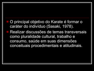 O principal objetivo do Karate é formar o caráter do indivíduo (Sasaki, 1978). Realizar discussões de temas transversais como pluralidade cultural, trabalho e consumo, saúde em suas dimensões conceituais procedimentais e atitudinais. 