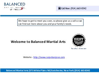 Welcome to Balanced Martial Arts
We hope to get to meet you soon, so please give us a call so we
can find out more about you and your family’s needs.
Balanced Martial Arts|375 White Plains Rd|Eastchester, New York|(914) 663-8342
Website - http://www.carpetsanjose.com
 