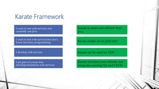 Karate Framework
I want to test web services and
currently use Java
I want to test web services but don’t
know Java/any programming
I develop web services
I am part of a team that
develops/maintains web services
Karate is easier and efficient than
Java
Karate scripts are in plain text
Karate can be used for TDD
Karate increases your velocity and
integrates existing QA and CI/CD
 