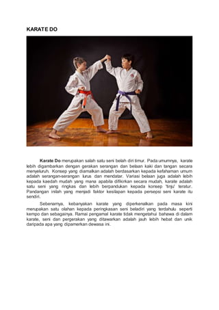 KARATE DO
Karate Do merupakan salah satu seni belah diri timur. Pada umumnya, karate
lebih digambarkan dengan gerakan serangan dan belaan kaki dan tangan secara
menyeluruh. Konsep yang diamalkan adalah berdasarkan kepada kefahaman umum
adalah serangan-serangan lurus dan mendatar. Variasi belaan juga adalah lebih
kepada kaedah mudah yang mana apabila difikirkan secara mudah, karate adalah
satu seni yang ringkas dan lebih berpandukan kepada konsep 'tinju' teratur.
Pandangan inilah yang menjadi faktor kesilapan kepada persepsi seni karate itu
sendiri.
Sebenarnya, kebanyakan karate yang diperkenalkan pada masa kini
merupakan satu olahan kepada peringkasan seni beladiri yang terdahulu seperti
kempo dan sebagainya. Ramai pengamal karate tidak mengetahui bahawa di dalam
karate, seni dan pergerakan yang ditawarkan adalah jauh lebih hebat dan unik
daripada apa yang dipamerkan dewasa ini.
 