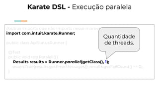 Karate DSL - Execução paralela
//outros imports que não imports nesse moments
import com.intuit.karate.Runner;
public class ApiStatusRunner {
@Test
public void testParalell() {
Results results = Runner.parallel(getClass(), 1);
assertTrue(results.getErrorMessages(), results.getFailCount() == 0);
}
Quantidade
de threads.
 
