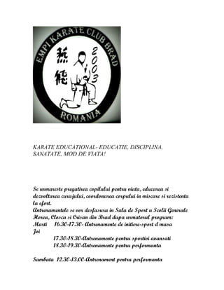 KARATE EDUCATIONAL- EDUCATIE, DISCIPLINA,
SANATATE, MOD DE VIATA!
Se urmareste pregatirea copilului pentru viata, educarea si
dezvoltarea curajului, coordonarea corpului in miscare si rezistenta
la efort.
Antrenamentele se vor desfasura in Sala de Sport a Scolii Generale
Horea, Closca si Crisan din Brad dupa urmatorul program:
Marti 16.30-17.30- Antrenamente de initiere-sport d masa
Joi
17.30-18.30-Antrenamente pentru sportivi avansati
18.30-19.30-Antrenamente pentru performanta
Sambata 12.30-13.00-Antrenament pentru performanta
 