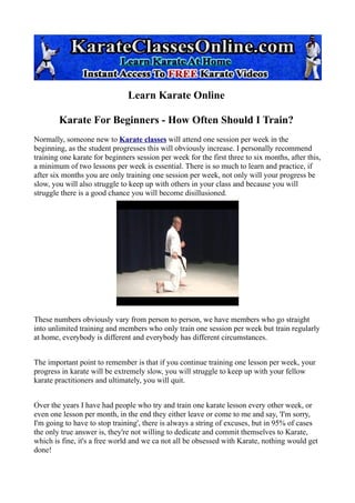 Learn Karate Online

        Karate For Beginners - How Often Should I Train?
Normally, someone new to Karate classes will attend one session per week in the
beginning, as the student progresses this will obviously increase. I personally recommend
training one karate for beginners session per week for the first three to six months, after this,
a minimum of two lessons per week is essential. There is so much to learn and practice, if
after six months you are only training one session per week, not only will your progress be
slow, you will also struggle to keep up with others in your class and because you will
struggle there is a good chance you will become disillusioned.




These numbers obviously vary from person to person, we have members who go straight
into unlimited training and members who only train one session per week but train regularly
at home, everybody is different and everybody has different circumstances.


The important point to remember is that if you continue training one lesson per week, your
progress in karate will be extremely slow, you will struggle to keep up with your fellow
karate practitioners and ultimately, you will quit.


Over the years I have had people who try and train one karate lesson every other week, or
even one lesson per month, in the end they either leave or come to me and say, 'I'm sorry,
I'm going to have to stop training', there is always a string of excuses, but in 95% of cases
the only true answer is, they're not willing to dedicate and commit themselves to Karate,
which is fine, it's a free world and we ca not all be obsessed with Karate, nothing would get
done!
 