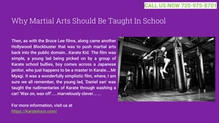 Why Martial Arts Should Be Taught In School
Then, as with the Bruce Lee films, along came another
Hollywood Blockbuster that was to push martial arts
back into the public domain...Karate Kid. The film was
simple, a young lad being picked on by a group of
Karate school bullies, boy comes across a Japanese
janitor, who just happens to be a master in Karate....Mr
Myagi. It was a wonderfully simplistic film, where, I am
sure we all remember, the young lad, 'Daniel san' was
taught the rudimentaries of Karate through washing a
car! 'Wax on, wax off'.....marvelously clever... ...
For more information, visit us at
https://karateloco.com/
CALL US NOW 720-975-8701
 