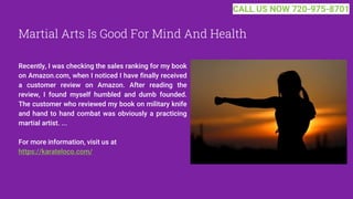 Martial Arts Is Good For Mind And Health
Recently, I was checking the sales ranking for my book
on Amazon.com, when I noticed I have finally received
a customer review on Amazon. After reading the
review, I found myself humbled and dumb founded.
The customer who reviewed my book on military knife
and hand to hand combat was obviously a practicing
martial artist. ...
For more information, visit us at
https://karateloco.com/
CALL US NOW 720-975-8701
 