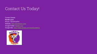 Contact Us Today!
Contact Details:
Karate Loco
Phone: 720-975-8701
Website: https://karateloco.com/
Google Folder: Karate Loco
Google Site: https://sites.google.com/view/karateloco
 