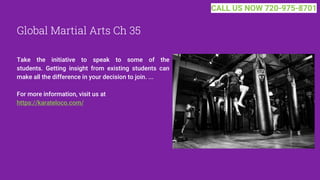 Global Martial Arts Ch 35
Take the initiative to speak to some of the
students. Getting insight from existing students can
make all the difference in your decision to join. ...
For more information, visit us at
https://karateloco.com/
CALL US NOW 720-975-8701
 