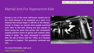 Martial Arts For Hyperactive Kids
Boxing is one of the most well-known martial arts in
the world because of its popularity as a sport. It is
believed that boxing began in 688 BC at the Olympic
Games in Greece, as records show people punching
each other at that time. Boxing was also popular in
Rome during the same time period, with combatants
wearing primitive forms of gloves and contents often
ending in death. The sport decreased in popularity
after the fall of Rome until the 1700s, as it became
significant in England. This popularity continued and
new... ...
For more information, visit us at
https://karateloco.com/
CALL US NOW 720-975-8701
 