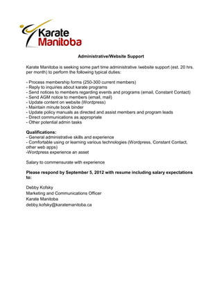 Administrative/Website Support

Karate Manitoba is seeking some part time administrative /website support (est. 20 hrs.
per month) to perform the following typical duties:

- Process membership forms (250-300 current members)
- Reply to inquiries about karate programs
- Send notices to members regarding events and programs (email, Constant Contact)
- Send AGM notice to members (email, mail)
- Update content on website (Wordpress)
- Maintain minute book binder
- Update policy manuals as directed and assist members and program leads
- Direct communications as appropriate
- Other potential admin tasks

Qualifications:
- General administrative skills and experience
- Comfortable using or learning various technologies (Wordpress, Constant Contact,
other web apps)
-Wordpress experience an asset

Salary to commensurate with experience

Please respond by September 5, 2012 with resume including salary expectations
to:

Debby Kofsky
Marketing and Communications Officer
Karate Manitoba
debby.kofsky@karatemanitoba.ca
 