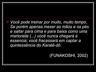 Você pode treinar por muito, muito tempo. Se porém apenas mexer as mãos e os pés e saltar para cima e para baixa como uma marionete (...) você nunca chegará à essencia; você fracassará em captar a quintessência do Karatê-dô.   (FUNAKOSHI, 2002)   