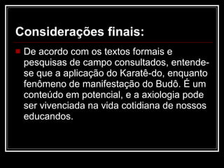 Considerações finais: De acordo com os textos formais e pesquisas de campo consultados, entende-se que a aplicação do Karatê-do, enquanto fenômeno de manifestação do Budô. É um conteúdo em potencial, e a axiologia pode ser vivenciada na vida cotidiana de nossos educandos. 