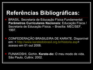 Referências Bibliográficas:   BRASIL. Secretaria de Educação Física Fundamental.  Parâmetros Curriculares Nacionais:  Educação Física / Secretaria de Educação Física. – Brasília: MEC/SEF, 1997. CONFEDERAÇÃO BRASILEIRA DE KARATE. Disponível em:  <  http://www.karatedobrasil.org.br/historia.asp >  acesso em 01 out 2008. FUNAKOSHI, Gichin.  Karate-do:  O meu modo de vida. São Paulo, Cultrix: 2002. 